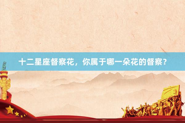 十二星座督察花，你属于哪一朵花的督察？