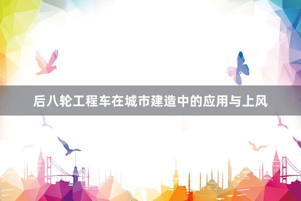 后八轮工程车在城市建造中的应用与上风
