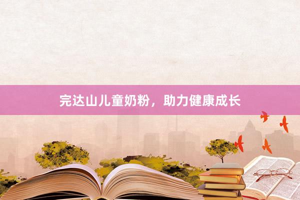 完达山儿童奶粉，助力健康成长