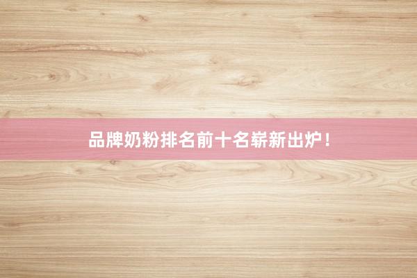 品牌奶粉排名前十名崭新出炉！