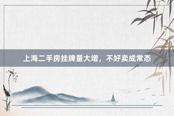 上海二手房挂牌量大增，不好卖成常态