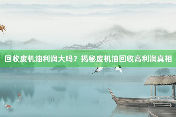 回收废机油利润大吗？揭秘废机油回收高利润真相