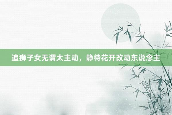 追狮子女无谓太主动，静待花开改动东说念主