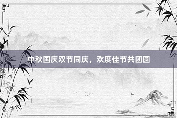 中秋国庆双节同庆，欢度佳节共团圆